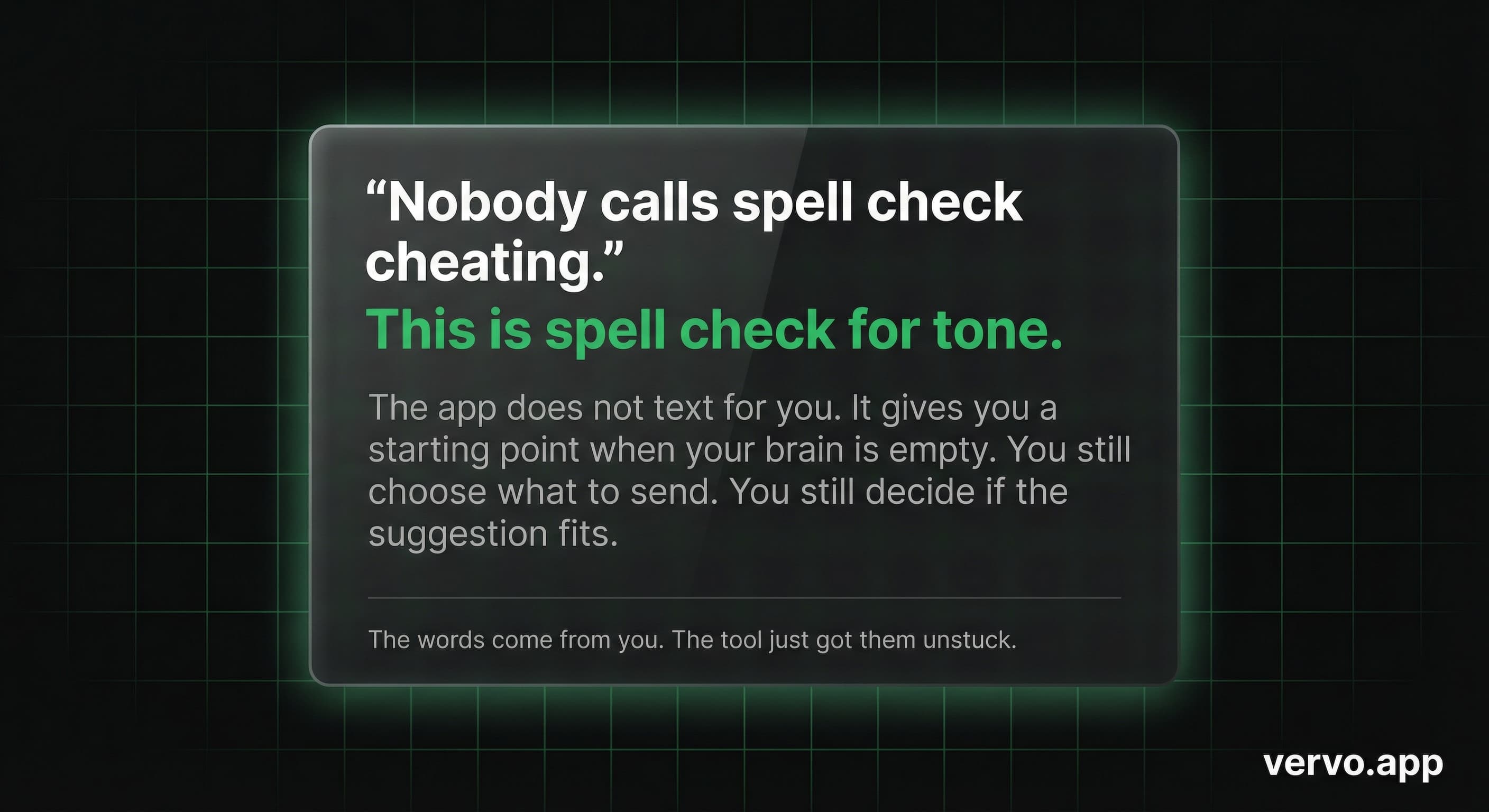 Nobody calls spell check cheating. This is spell check for tone. The words come from you. The tool just got them unstuck.