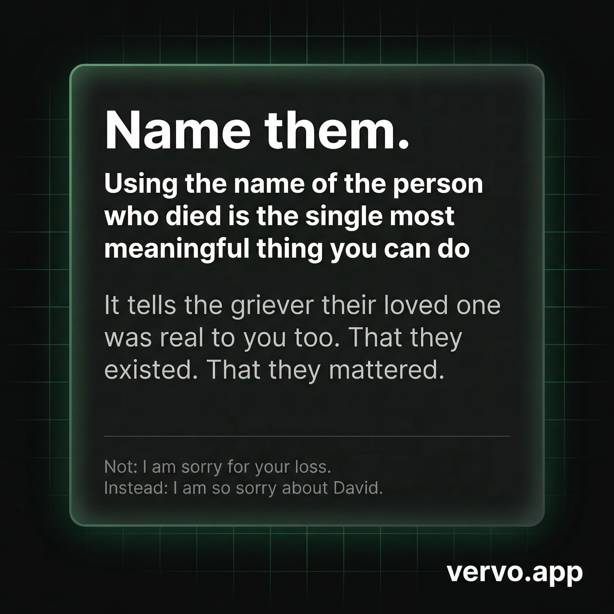 Name them. Using the name of the person who died is the single most meaningful thing you can do. It tells the griever their loved one was real to you too.